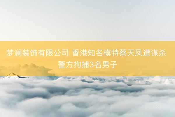 梦澜装饰有限公司 香港知名模特蔡天凤遭谋杀 警方拘捕3名男子