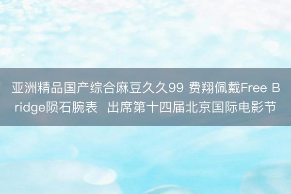 亚洲精品国产综合麻豆久久99 费翔佩戴Free Bridge陨石腕表  出席第十四届北京国际电影节