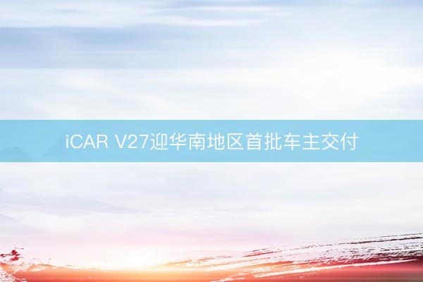 iCAR V27迎华南地区首批车主交付