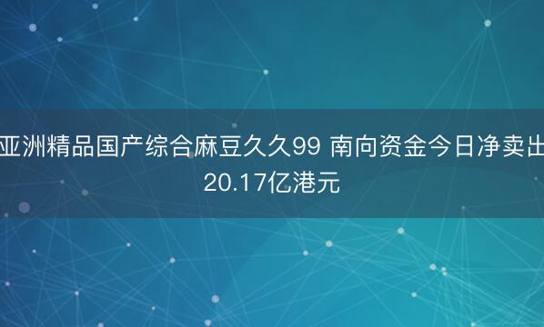 亚洲精品国产综合麻豆久久99 南向资金今日净卖出20.17亿港元