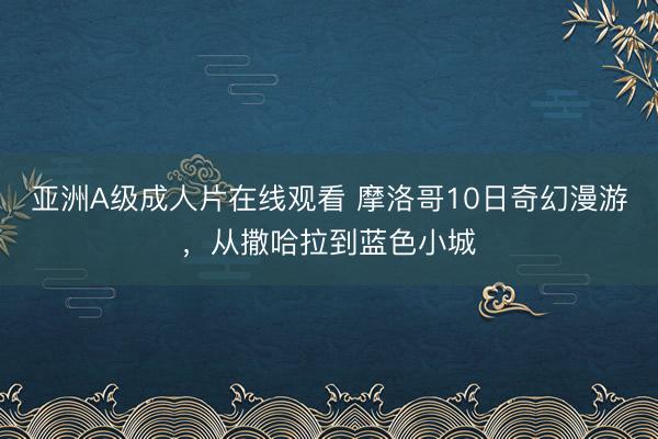 亚洲A级成人片在线观看 摩洛哥10日奇幻漫游，从撒哈拉到蓝色小城