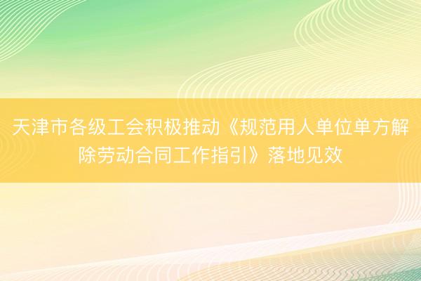 天津市各级工会积极推动《规范用人单位单方解除劳动合同工作指引》落地见效
