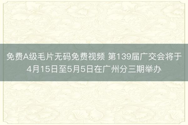 免费A级毛片无码免费视频 第139届广交会将于4月15日至5月5日在广州分三期举办