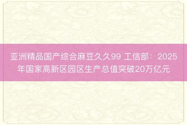 亚洲精品国产综合麻豆久久99 工信部：2025年国家高新区园区生产总值突破20万亿元