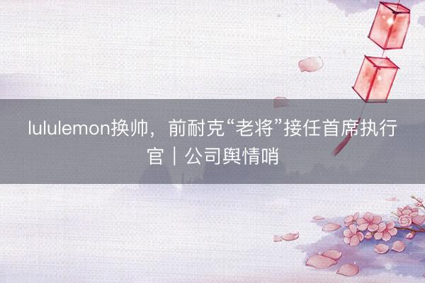 lululemon换帅，前耐克“老将”接任首席执行官｜公司舆情哨