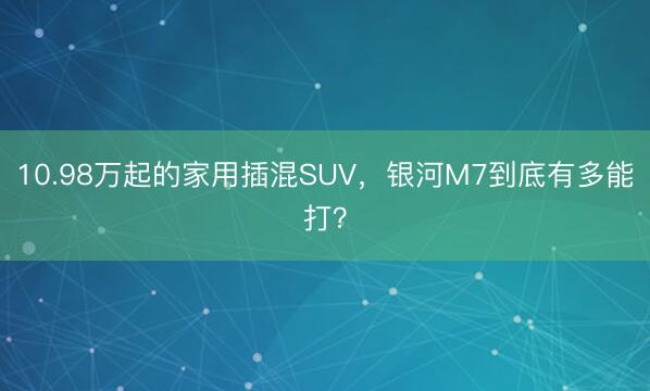 10.98万起的家用插混SUV，银河M7到底有多能打？