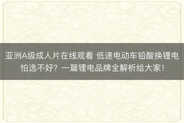 亚洲A级成人片在线观看 低速电动车铅酸换锂电怕选不好？一篇锂电品牌全解析给大家！