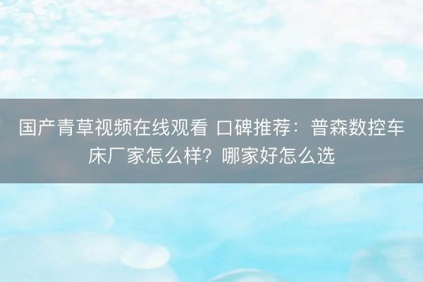 国产青草视频在线观看 口碑推荐：普森数控车床厂家怎么样？哪家好怎么选