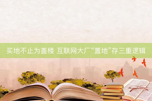 买地不止为盖楼 互联网大厂“置地”存三重逻辑