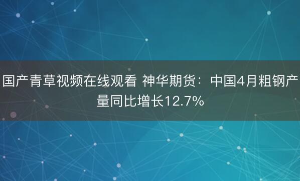 国产青草视频在线观看 神华期货：中国4月粗钢产量同比增长12.7%
