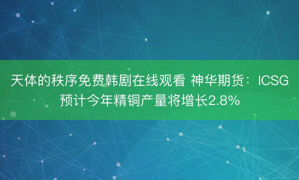 天体的秩序免费韩剧在线观看 神华期货：ICSG预计今年精铜产量将增长2.8%