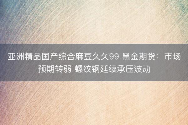 亚洲精品国产综合麻豆久久99 黑金期货：市场预期转弱 螺纹钢延续承压波动