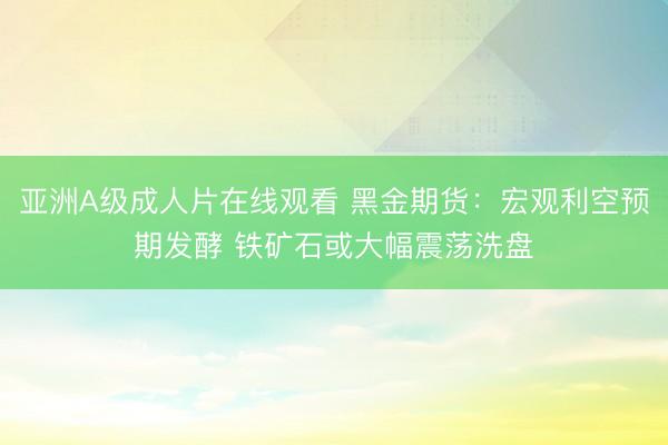 亚洲A级成人片在线观看 黑金期货：宏观利空预期发酵 铁矿石或大幅震荡洗盘