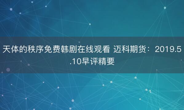天体的秩序免费韩剧在线观看 迈科期货：2019.5.10早评精要
