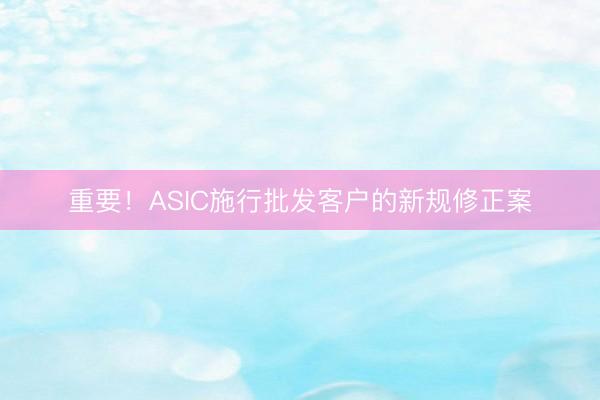 重要！ASIC施行批发客户的新规修正案