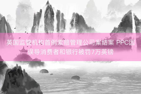 英国监管机构首例索赔管理公司案结案 PPC因误导消费者和银行被罚7万英镑