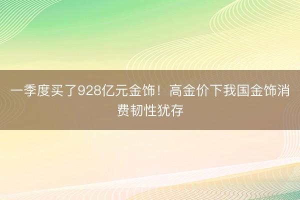 一季度买了928亿元金饰！高金价下我国金饰消费韧性犹存