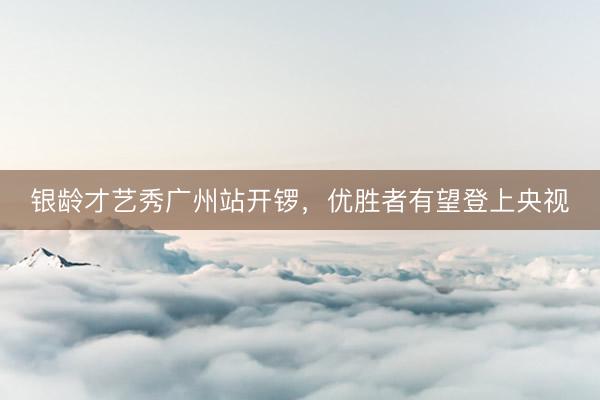 银龄才艺秀广州站开锣，优胜者有望登上央视