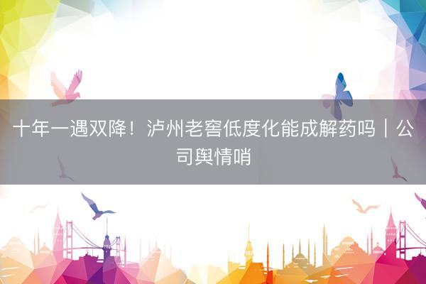 十年一遇双降！泸州老窖低度化能成解药吗｜公司舆情哨