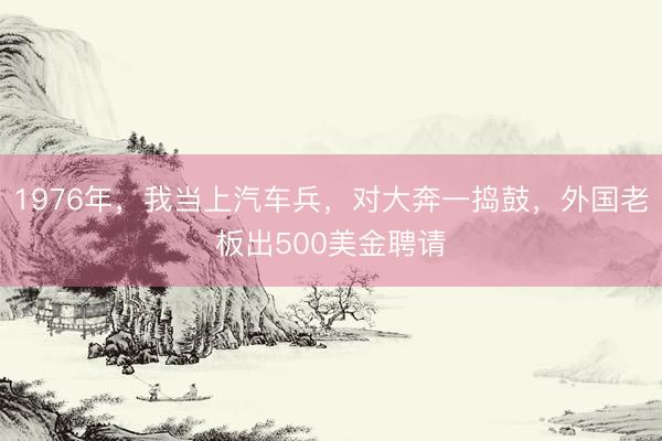 1976年，我当上汽车兵，对大奔一捣鼓，外国老板出500美金聘请