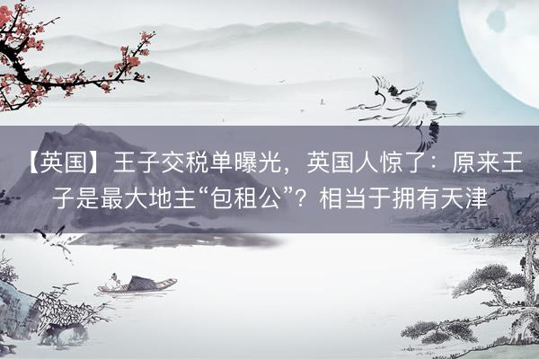 【英国】王子交税单曝光，英国人惊了：原来王子是最大地主“包租公”？相当于拥有天津