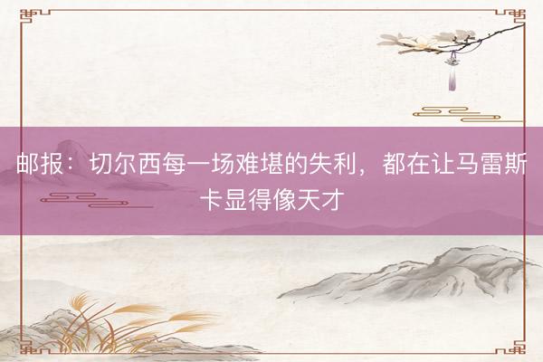 邮报：切尔西每一场难堪的失利，都在让马雷斯卡显得像天才