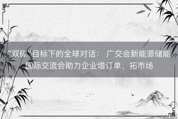 “双碳”目标下的全球对话： 广交会新能源储能国际交流会助力企业增订单、拓市场