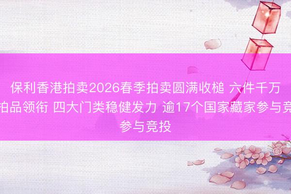 保利香港拍卖2026春季拍卖圆满收槌 六件千万级拍品领衔 四大门类稳健发力 逾17个国家藏家参与竞投