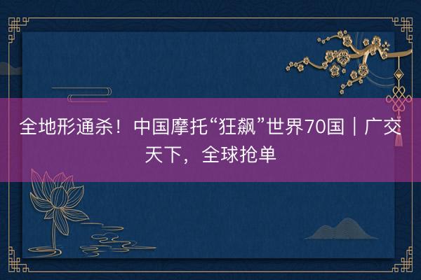 全地形通杀！中国摩托“狂飙”世界70国｜广交天下，全球抢单