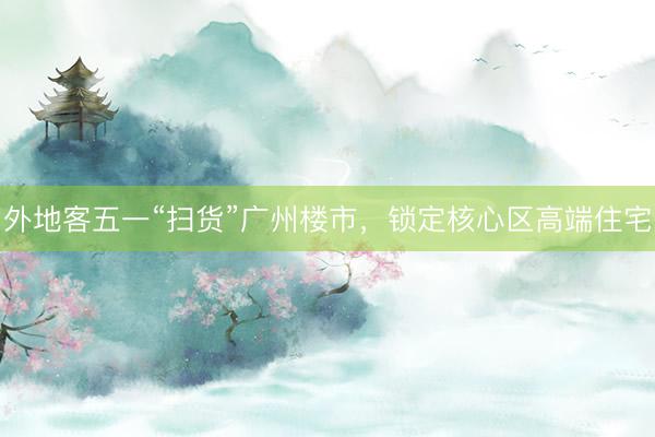 外地客五一“扫货”广州楼市，锁定核心区高端住宅