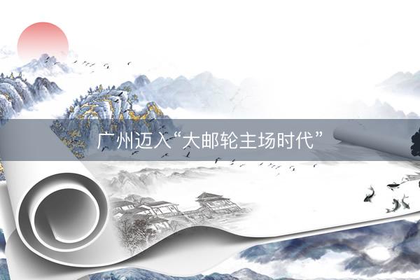 广州迈入“大邮轮主场时代”