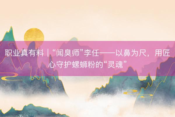 职业真有料｜“闻臭师”李任——以鼻为尺，用匠心守护螺蛳粉的“灵魂”