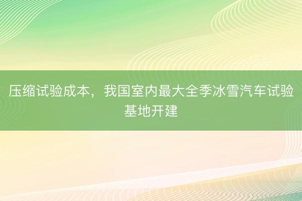 压缩试验成本，我国室内最大全季冰雪汽车试验基地开建