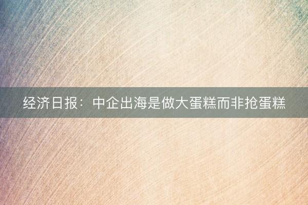 经济日报：中企出海是做大蛋糕而非抢蛋糕