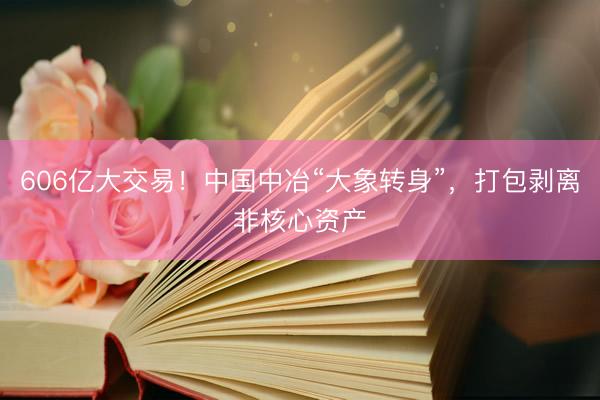 606亿大交易！中国中冶“大象转身”，打包剥离非核心资产