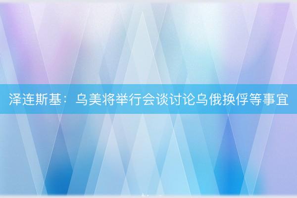 泽连斯基：乌美将举行会谈讨论乌俄换俘等事宜