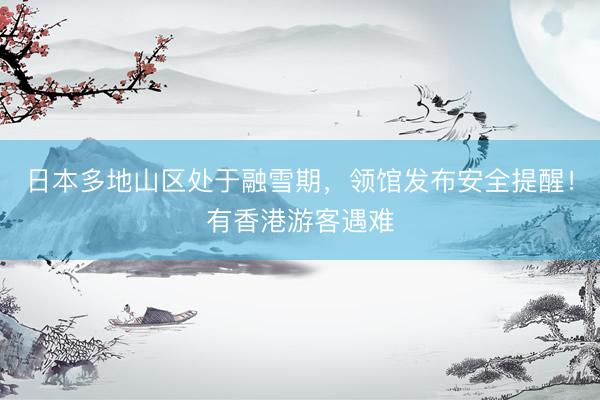 日本多地山区处于融雪期，领馆发布安全提醒！有香港游客遇难