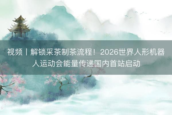 视频丨解锁采茶制茶流程！2026世界人形机器人运动会能量传递国内首站启动
