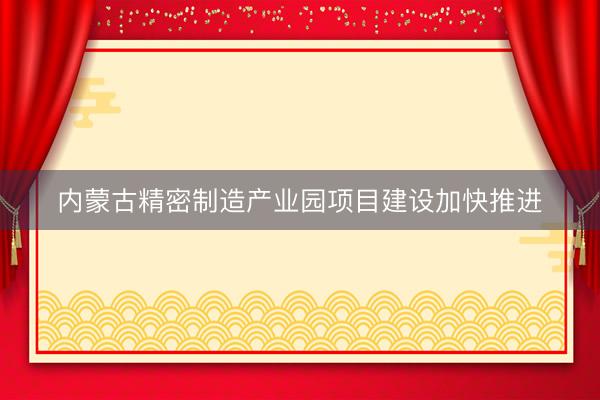 内蒙古精密制造产业园项目建设加快推进