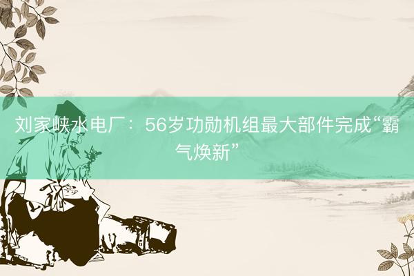 刘家峡水电厂：56岁功勋机组最大部件完成“霸气焕新”