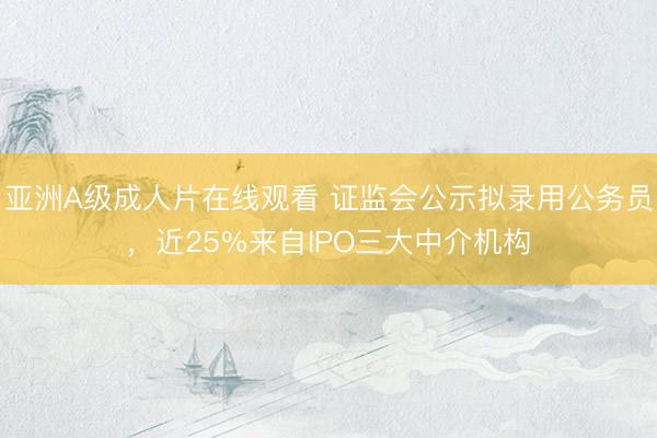 亚洲A级成人片在线观看 证监会公示拟录用公务员，近25%来自IPO三大中介机构