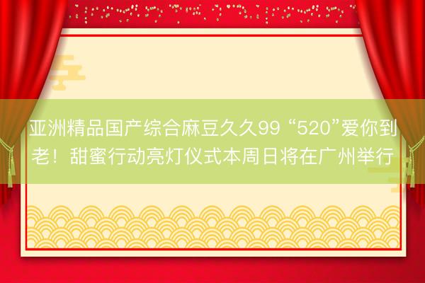 亚洲精品国产综合麻豆久久99 “520”爱你到老！甜蜜行动亮灯仪式本周日将在广州举行
