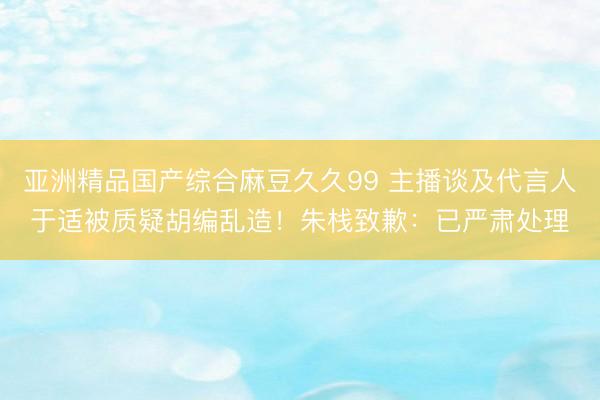 亚洲精品国产综合麻豆久久99 主播谈及代言人于适被质疑胡编乱造！朱栈致歉：已严肃处理