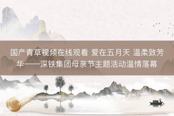 国产青草视频在线观看 爱在五月天 温柔致芳华——深铁集团母亲节主题活动温情落幕