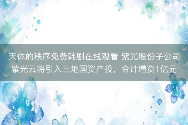 天体的秩序免费韩剧在线观看 紫光股份子公司紫光云将引入三地国资产投，合计增资1亿元