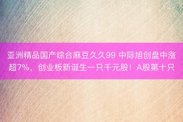 亚洲精品国产综合麻豆久久99 中际旭创盘中涨超7%，创业板新诞生一只千元股！A股第十只