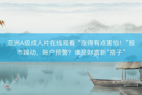 亚洲A级成人片在线观看 “涨得有点害怕！”股市躁动，账户预警？谁是财富新“搭子”