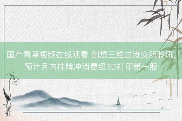 国产青草视频在线观看 创想三维过港交所聆讯，预计月内挂牌冲消费级3D打印第一股