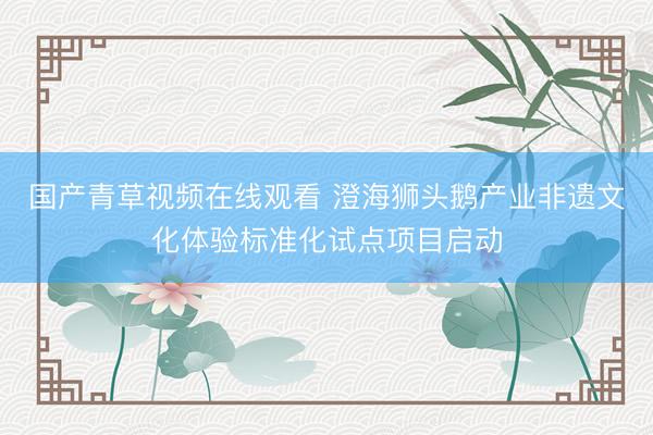 国产青草视频在线观看 澄海狮头鹅产业非遗文化体验标准化试点项目启动