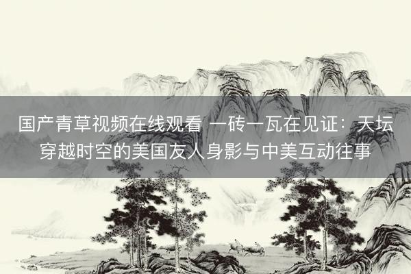 国产青草视频在线观看 一砖一瓦在见证：天坛穿越时空的美国友人身影与中美互动往事